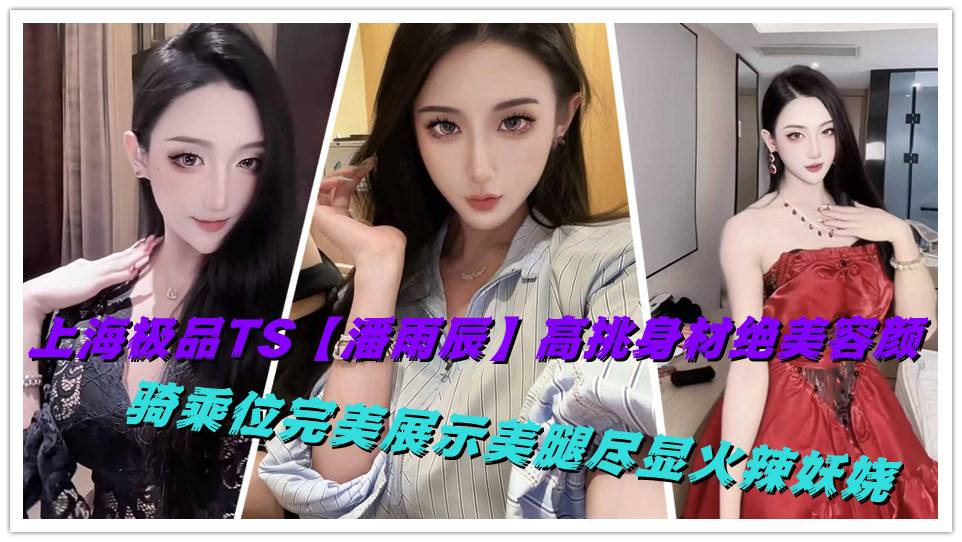 上海极品TS【潘雨辰】高挑身材绝美容颜，骑乘位完美展示美腿尽显火辣妖娆